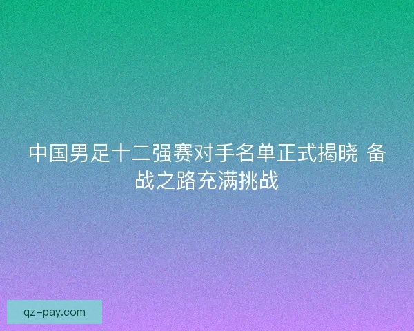 中国男足十二强赛对手名单正式揭晓 备战之路充满挑战